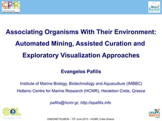 EMDONET/EUBON – 10th June 2015 – HCMR, Crete Greece
Evangelos Pafilis
Institute of Marine Biology, Biotechnology and Aquaculture (IMBBC)
Hellenic Centre for Marine Research (HCMR), Heraklion Crete, Greece
pafilis@hcmr.gr, http://epafilis.info
Associating Organisms With Their Environment:
Automated Mining, Assisted Curation and
Exploratory Visualization Approaches
 