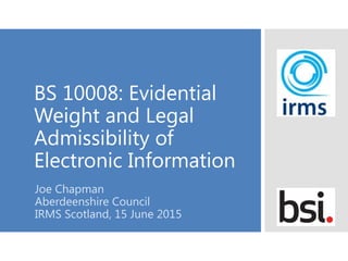 BS 10008: Evidential
Weight and Legal
Admissibility of
Electronic Information
Joe Chapman
Aberdeenshire Council
IRMS Scotland, 15 June 2015
 
