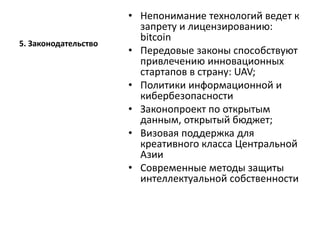 5. Законодательство
• Непонимание технологий ведет к
запрету и лицензированию:
bitcoin
• Передовые законы способствуют
привлечению инновационных
стартапов в страну: UAV;
• Политики информационной и
кибербезопасности
• Законопроект по открытым
данным, открытый бюджет;
• Визовая поддержка для
креативного класса Центральной
Азии
• Современные методы защиты
интеллектуальной собственности
 