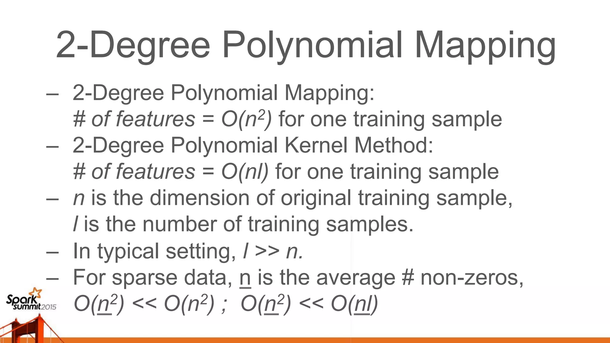 2-Degree Polynomial Mapping –  2-Degree Polynomial Mapping: # of features = O(n2) for one training sample –  2-Degree Polynomial Kernel Method: # of features = O(nl) for one training sample –  n is the dimension of original training sample, l is the number of training samples. –  In typical setting, l >> n. –  For sparse data, n is the average # non-zeros, O(n2) << O(n2) ; O(n2) << O(nl) 