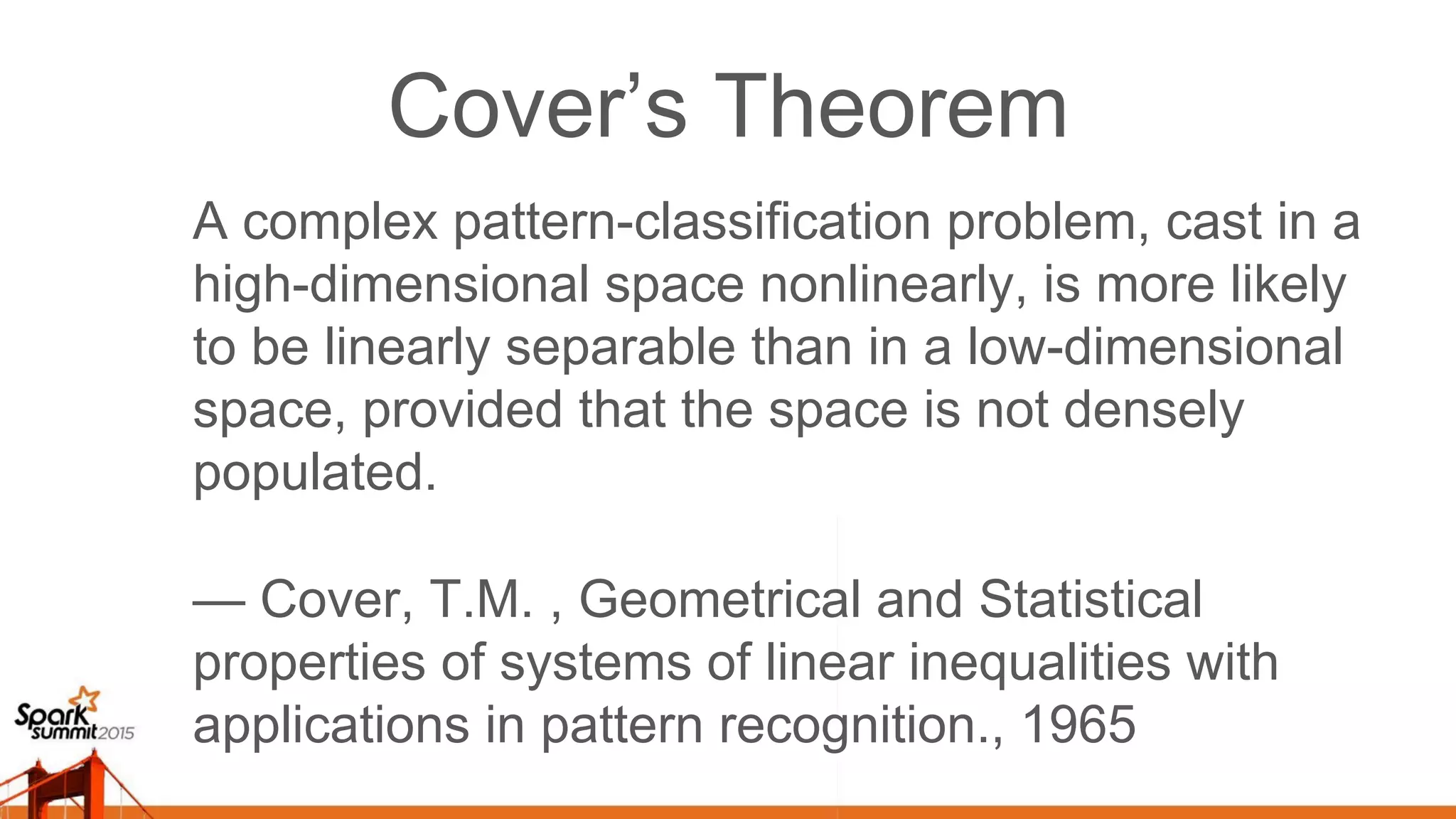 Cover’s Theorem A complex pattern-classification problem, cast in a high-dimensional space nonlinearly, is more likely to be linearly separable than in a low-dimensional space, provided that the space is not densely populated. — Cover, T.M. , Geometrical and Statistical properties of systems of linear inequalities with applications in pattern recognition., 1965 