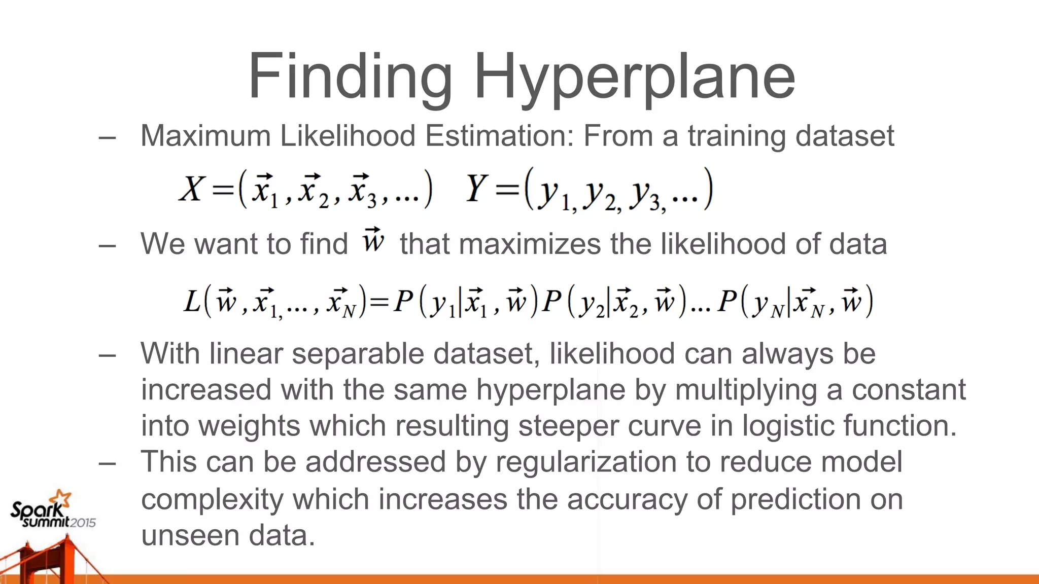 Finding Hyperplane –  Maximum Likelihood Estimation: From a training dataset –  We want to find that maximizes the likelihood of data –  With linear separable dataset, likelihood can always be increased with the same hyperplane by multiplying a constant into weights which resulting steeper curve in logistic function. –  This can be addressed by regularization to reduce model complexity which increases the accuracy of prediction on unseen data. 