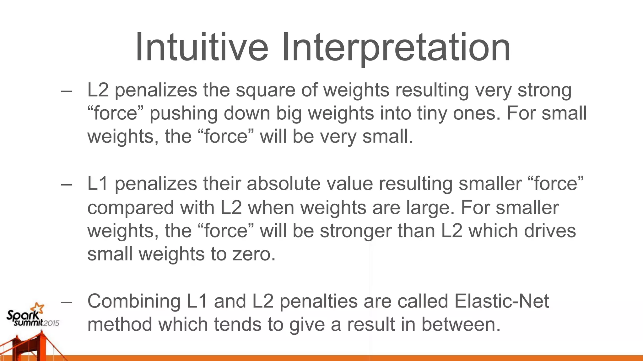 Intuitive Interpretation –  L2 penalizes the square of weights resulting very strong “force” pushing down big weights into tiny ones. For small weights, the “force” will be very small. –  L1 penalizes their absolute value resulting smaller “force” compared with L2 when weights are large. For smaller weights, the “force” will be stronger than L2 which drives small weights to zero. –  Combining L1 and L2 penalties are called Elastic-Net method which tends to give a result in between. 