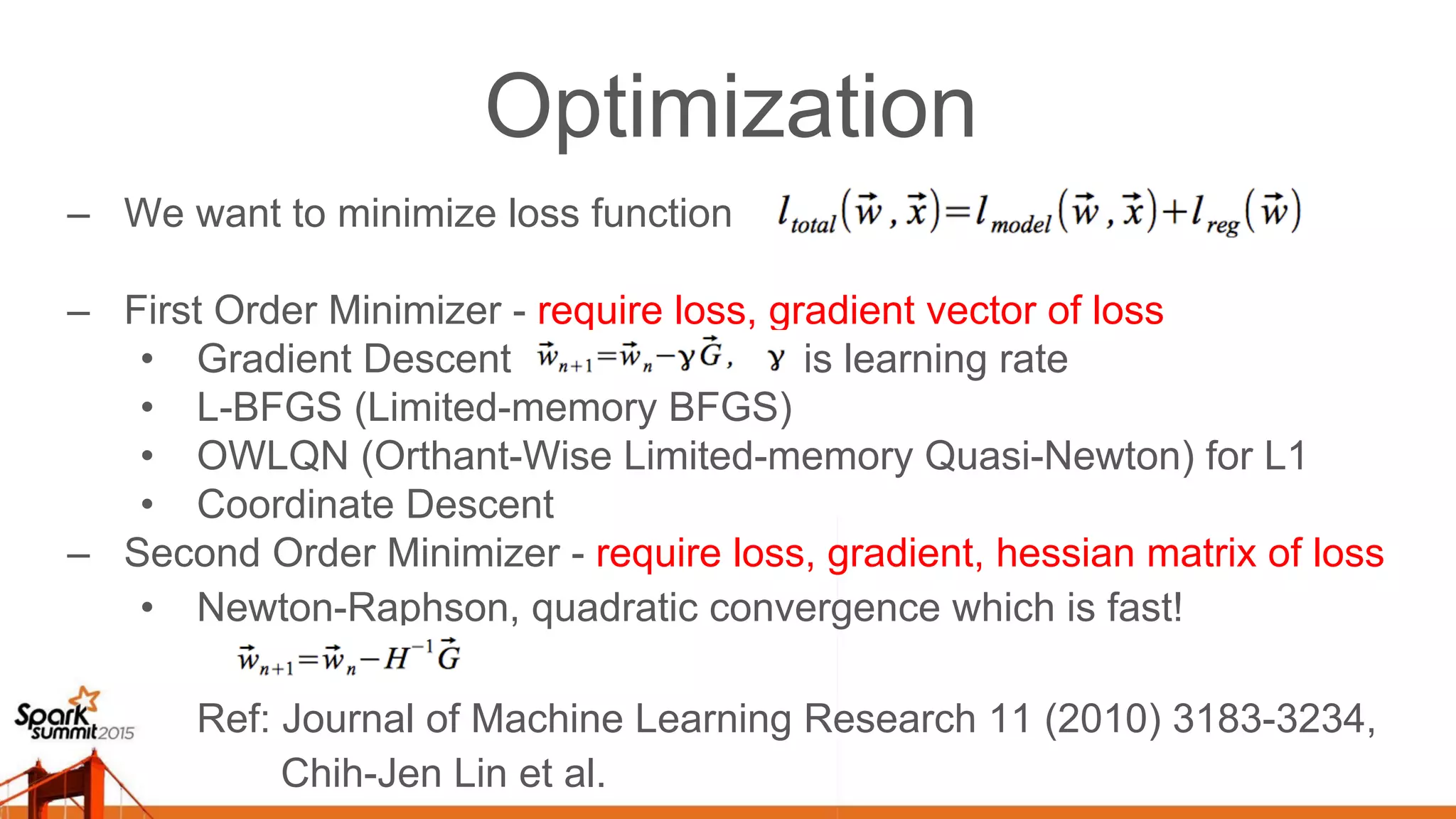 Optimization –  We want to minimize loss function –  First Order Minimizer - require loss, gradient vector of loss •  Gradient Descent is learning rate •  L-BFGS (Limited-memory BFGS) •  OWLQN (Orthant-Wise Limited-memory Quasi-Newton) for L1 •  Coordinate Descent –  Second Order Minimizer - require loss, gradient, hessian matrix of loss •  Newton-Raphson, quadratic convergence which is fast! Ref: Journal of Machine Learning Research 11 (2010) 3183-3234, Chih-Jen Lin et al. 