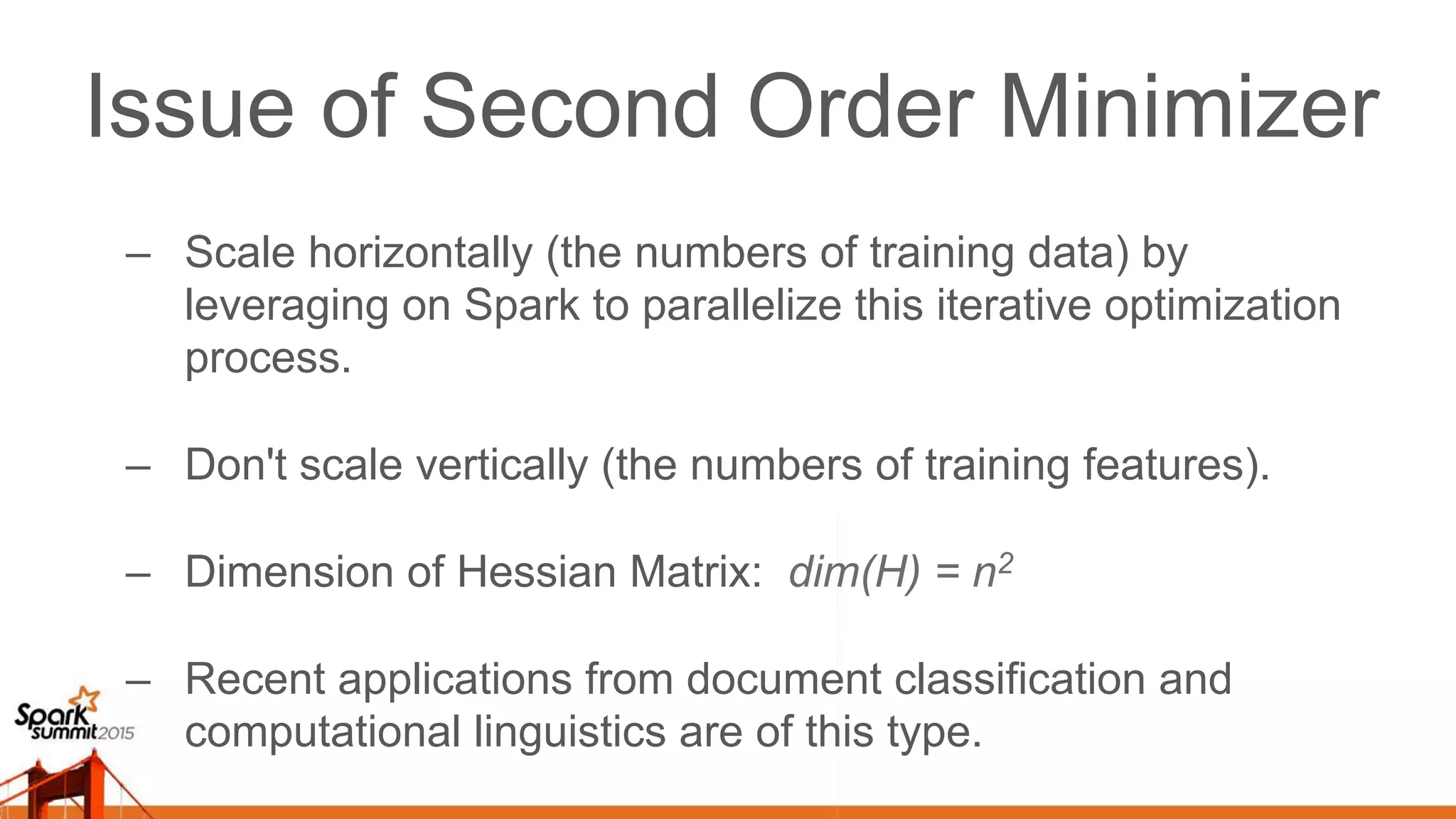 Issue of Second Order Minimizer –  Scale horizontally (the numbers of training data) by leveraging on Spark to parallelize this iterative optimization process. –  Don't scale vertically (the numbers of training features). –  Dimension of Hessian Matrix: dim(H) = n2 –  Recent applications from document classification and computational linguistics are of this type. 