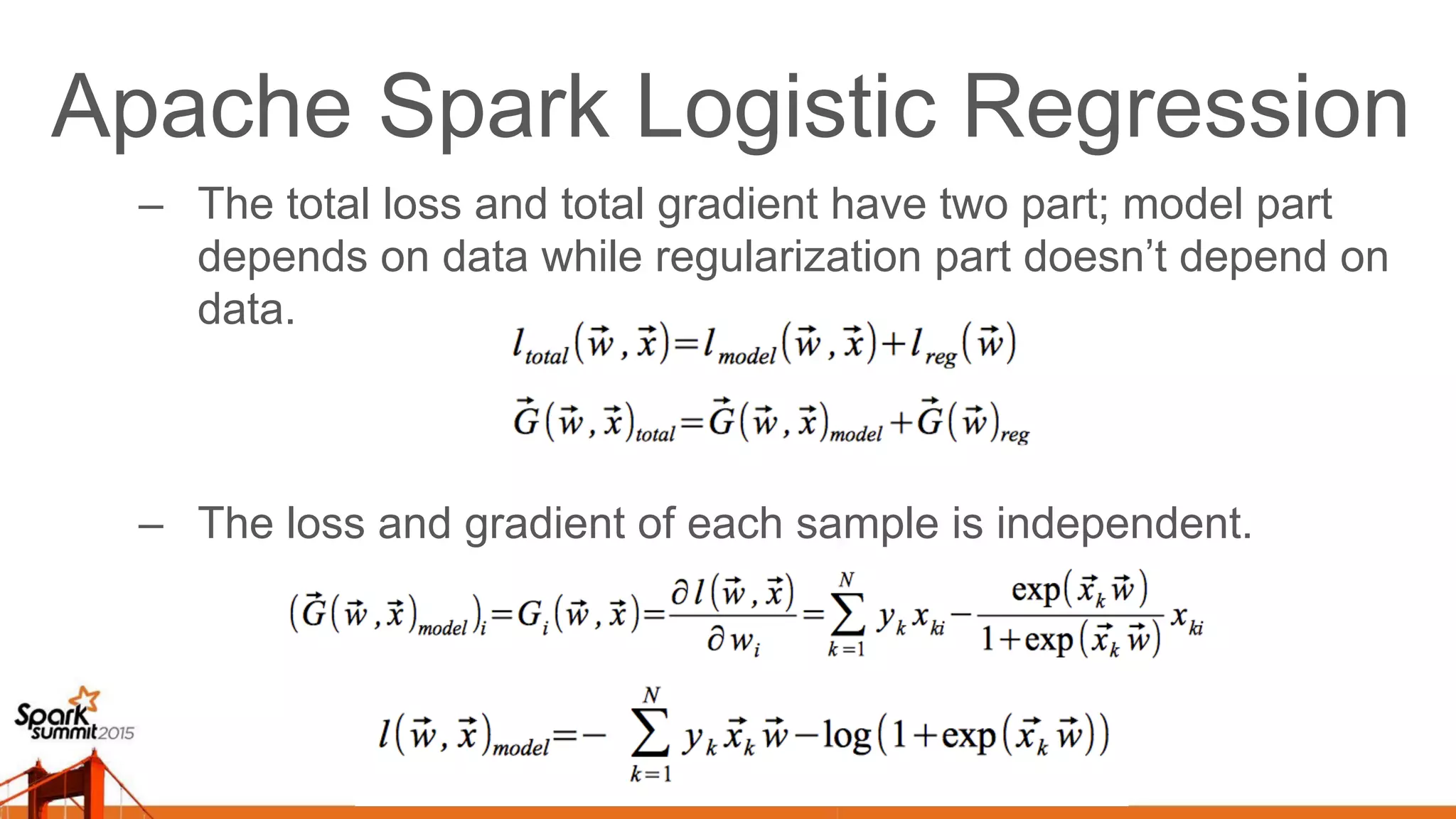 Apache Spark Logistic Regression –  The total loss and total gradient have two part; model part depends on data while regularization part doesn’t depend on data. –  The loss and gradient of each sample is independent. 