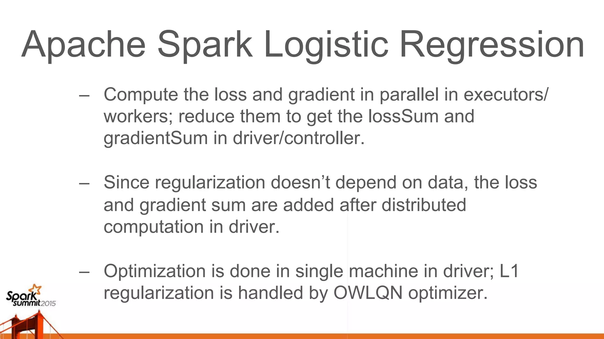 Apache Spark Logistic Regression –  Compute the loss and gradient in parallel in executors/ workers; reduce them to get the lossSum and gradientSum in driver/controller. –  Since regularization doesn’t depend on data, the loss and gradient sum are added after distributed computation in driver. –  Optimization is done in single machine in driver; L1 regularization is handled by OWLQN optimizer. 