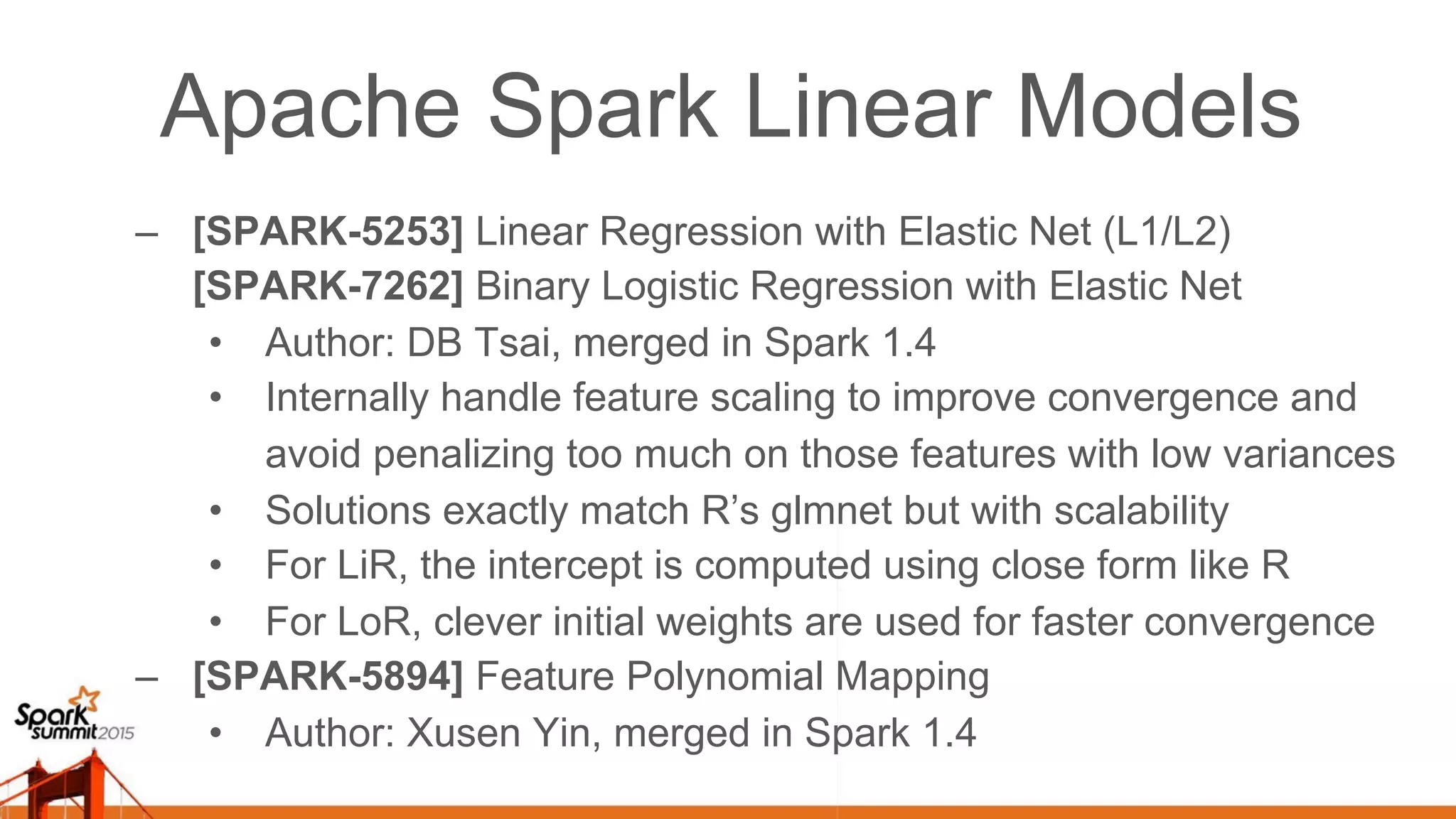 Apache Spark Linear Models –  [SPARK-5253] Linear Regression with Elastic Net (L1/L2) [SPARK-7262] Binary Logistic Regression with Elastic Net •  Author: DB Tsai, merged in Spark 1.4 •  Internally handle feature scaling to improve convergence and avoid penalizing too much on those features with low variances •  Solutions exactly match R’s glmnet but with scalability •  For LiR, the intercept is computed using close form like R •  For LoR, clever initial weights are used for faster convergence –  [SPARK-5894] Feature Polynomial Mapping •  Author: Xusen Yin, merged in Spark 1.4 