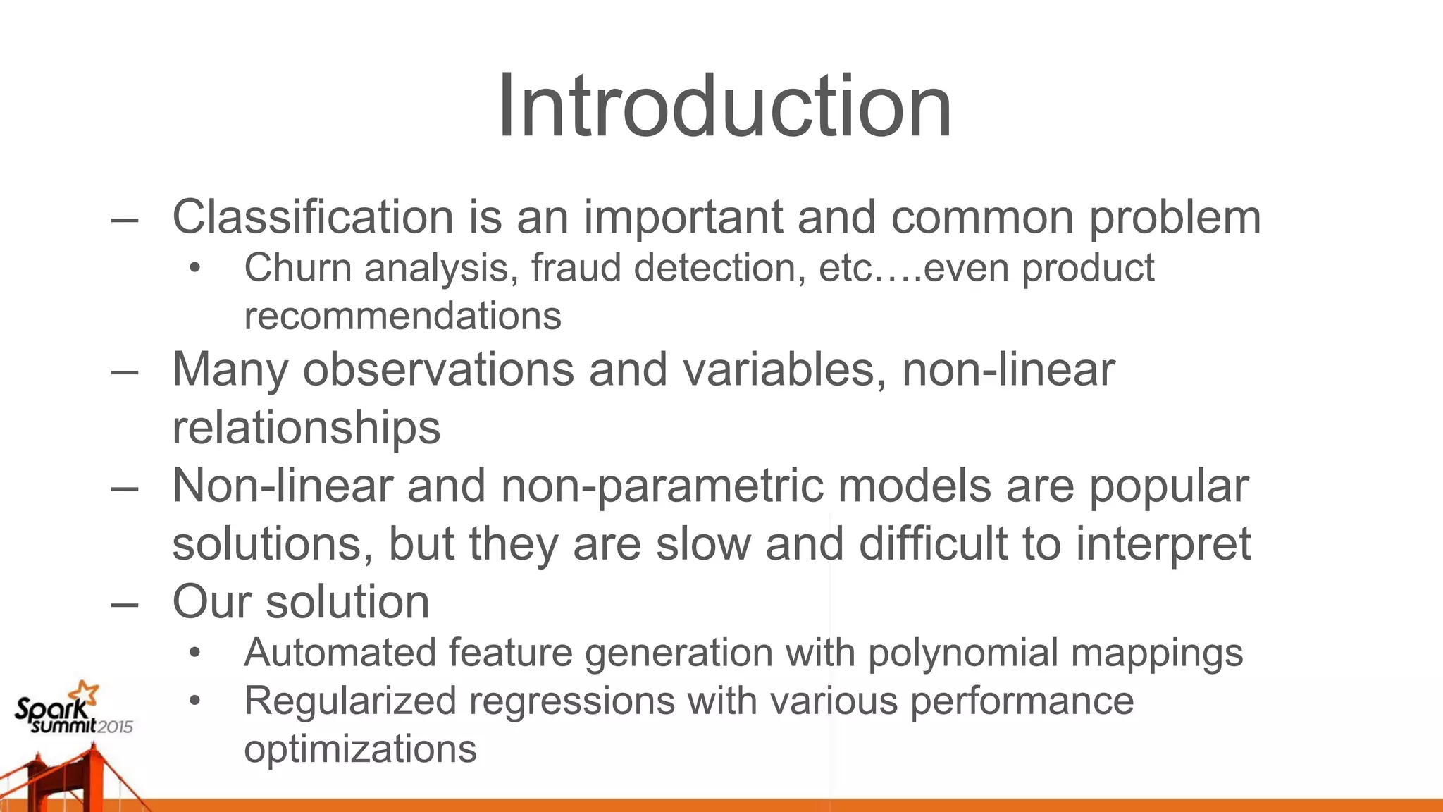Introduction –  Classification is an important and common problem •  Churn analysis, fraud detection, etc….even product recommendations –  Many observations and variables, non-linear relationships –  Non-linear and non-parametric models are popular solutions, but they are slow and difficult to interpret –  Our solution •  Automated feature generation with polynomial mappings •  Regularized regressions with various performance optimizations 