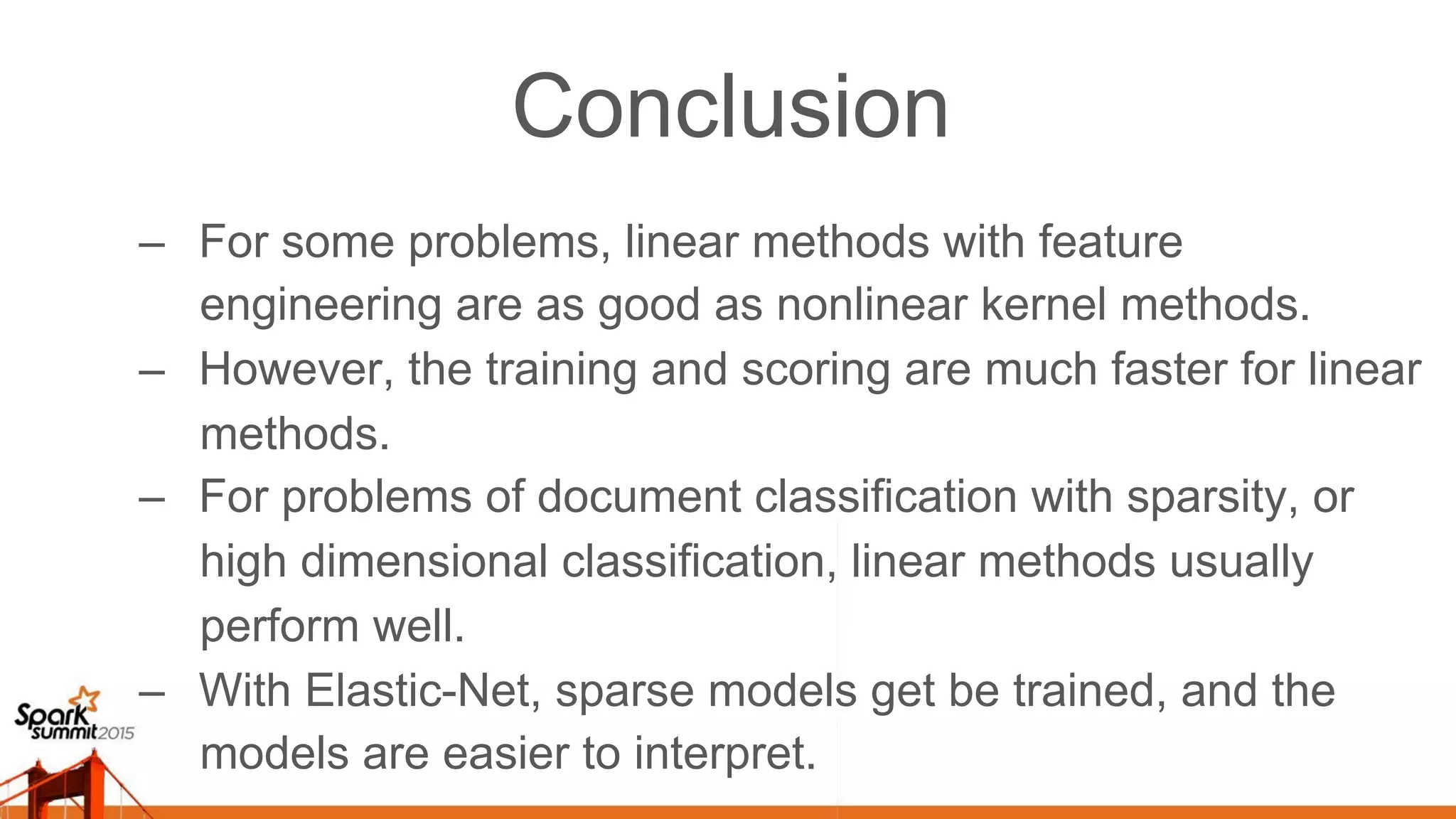 Conclusion –  For some problems, linear methods with feature engineering are as good as nonlinear kernel methods. –  However, the training and scoring are much faster for linear methods. –  For problems of document classification with sparsity, or high dimensional classification, linear methods usually perform well. –  With Elastic-Net, sparse models get be trained, and the models are easier to interpret. 
