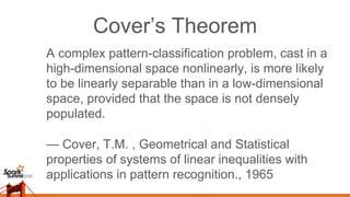 Cover’s Theorem
A complex pattern-classification problem, cast in a
high-dimensional space nonlinearly, is more likely
to be linearly separable than in a low-dimensional
space, provided that the space is not densely
populated.
— Cover, T.M. , Geometrical and Statistical
properties of systems of linear inequalities with
applications in pattern recognition., 1965
 