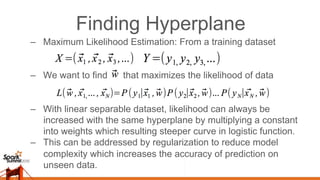 Finding Hyperplane
–  Maximum Likelihood Estimation: From a training dataset
–  We want to find that maximizes the likelihood of data
–  With linear separable dataset, likelihood can always be
increased with the same hyperplane by multiplying a constant
into weights which resulting steeper curve in logistic function.
–  This can be addressed by regularization to reduce model
complexity which increases the accuracy of prediction on
unseen data.
 