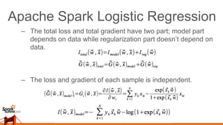 Apache Spark Logistic Regression
–  The total loss and total gradient have two part; model part
depends on data while regularization part doesn’t depend on
data.
–  The loss and gradient of each sample is independent.
 