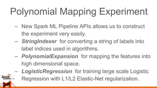 Polynomial Mapping Experiment
–  New Spark ML Pipeline APIs allows us to construct
the experiment very easily.
–  StringIndexer for converting a string of labels into
label indices used in algorithms.
–  PolynomialExpansion for mapping the features into
high dimensional space.
–  LogisticRegression for training large scale Logistic
Regression with L1/L2 Elastic-Net regularization.
 