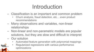 Introduction
–  Classification is an important and common problem
•  Churn analysis, fraud detection, etc….even product
recommendations
–  Many observations and variables, non-linear
relationships
–  Non-linear and non-parametric models are popular
solutions, but they are slow and difficult to interpret
–  Our solution
•  Automated feature generation with polynomial mappings
•  Regularized regressions with various performance
optimizations
 