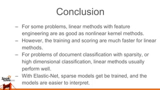 Conclusion
–  For some problems, linear methods with feature
engineering are as good as nonlinear kernel methods.
–  However, the training and scoring are much faster for linear
methods.
–  For problems of document classification with sparsity, or
high dimensional classification, linear methods usually
perform well.
–  With Elastic-Net, sparse models get be trained, and the
models are easier to interpret.
 