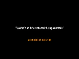 – A N I N N O C E N T Q U E S T I O N
“So what’s so different about being a nomad?”