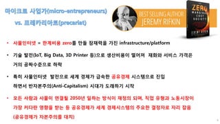 4
• 사물인터넷 = 한계비용 zero를 만들 잠재력을 가진 infrastructure/platform
• 기술 발전(IoT, Big Data, 3D Printer 등)으로 생산비용이 떨어져 재화와 서비스 가격은
거의 공짜수준으로 하락
• 특히 사물인터넷 발전으로 세계 경제가 급속한 공유경제 시스템으로 진입
하면서 반자본주의(Anti-Capitalism) 시대가 도래하기 시작
• 모든 사람과 사물이 연결될 2050년 일하는 방식이 재정의 되며, 직업 유형과 노동시장이
가장 커다란 영향을 받는 등 공유경제가 세계 경제시스템의 주요한 결정자로 자리 잡음
(공유경제가 자본주의를 대치)
 