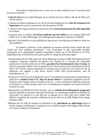 Cette option d’organisation est, à mon avis, la moins optimisée pour le territoire pour
les raisons suivantes :
- Coût très élevé pour la région Bretagne par la création de locaux dédiés à des lits de SSR sur le
CH de Josselin.
- L’absence de plateau technique sur le site de Josselin impliquerait des coûts de transports très
importants pour tous les examens de suivi des patients de SSR
- L’absence d’une équipe médicale de proximité rend le fonctionnement des lits SSR impossible
sur la durée.
- L’absence, dans ce schéma, d’activités médicales qui font défaut sur le territoire (HDJ SSR
PAPD, UCC et SSR addictologie, lits d’hébergement temporaires suffisants en EHPAD.
- Quid des 5 lits identifiés en soins palliatifs de Josselin qui n’ont déjà plus de médecin formé aux
soins palliatifs ?
Je soumets, ci-dessous, à votre jugement un nouveau scénario tenant compte des trois
critères qui nous semblent primordiaux : coût économique le plus raisonnable possible,
anticipation de la démographie médicale hospitalière centrée sur le CH Ploërmel et la CDA,
implantation des activités nécessaires pour la prise en charge des personnes âgées :
- Transformation des lits SSR actuels du CH de Malestroit en places d’HDJ SSR Papd permettant
d’apporter l’expertise médicale des gériatres de l’Équipe de la Clinique des Augustines
(autorisation d’activité portée par la CDA), garantie d’un fonctionnement dans le temps du
fait de la proximité. Depuis 2 ans les gériatres de la CDA assurent le fonctionnement des lits de
SSR et de l’USLD, assurant également les astreintes nuit et week-end. Les locaux de l’HL de
Malestroit sont adaptés à cette future activité d’DHJ SSR (rez-de-chaussée, salle de
kinésithérapie etc…).
- Transfert de l’USLD du CH de Malestroit sur le CH de Ploërmel (comme prévu initialement) au
profit de la création d’une UCC dans les locaux libérés et facilement adaptables (rez-de-
chaussée, partie fermée, jardin accessible et clos etc…) avec coordination médicale assurée par
la Clinique et le CHBA puisque cette UCC est attendue pour répondre aux besoins de tout le
territoire de santé.
- Spécialisation en EHPAD du CH de Josselin, avec la création d’un hébergement temporaire
pouvant répondre aux besoins croissants du territoire. La coordination médicale en EHPAD est
concevable sur Josselin et se fait déjà par un gériatre de la CDA alors qu’il semble bien
difficile d’organiser des astreintes médicales de nuit et WE sur un SSR éloigné d’une équipe
médicale stable.
- Mutation des lits SSR de Josselin sur Ploërmel en les spécialisant en addictologie (dont le
secteur manque cruellement) et s’appuyant sur les médecins gastro-entérologues déjà présents
et le réseau d’addiction Ploërmelais.
2/3
Hôtel de Ville - BP 15 - 1 rue Edmond Besson - 56140 MALESTROIT
Tél.: 02.97.75.11.75 - Fax : 02.97.75.06.68 - Mèl : mairie@malestroit.fr - Site : www.malestroit.fr
 