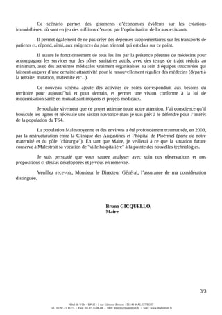 Ce scénario permet des gisements d’économies évidents sur les créations
immobilières, où sont en jeu des millions d’euros, par l’optimisation de locaux existants.
Il permet également de ne pas créer des dépenses supplémentaires sur les transports de
patients et, répond, ainsi, aux exigences du plan triennal qui est clair sur ce point.
Il assure le fonctionnement de tous les lits par la présence pérenne de médecins pour
accompagner les services sur des pôles sanitaires actifs, avec des temps de trajet réduits au
minimum, avec des astreintes médicales vraiment organisables au sein d’équipes structurées qui
laissent augurer d’une certaine attractivité pour le renouvellement régulier des médecins (départ à
la retraite, mutation, maternité etc...).
Ce nouveau schéma ajoute des activités de soins correspondant aux besoins du
territoire pour aujourd’hui et pour demain, et permet une vision conforme à la loi de
modernisation santé en mutualisant moyens et projets médicaux.
Je souhaite vivement que ce projet retienne toute votre attention. J’ai conscience qu’il
bouscule les lignes et nécessite une vision novatrice mais je suis prêt à le défendre pour l’intérêt
de la population du TS4.
La population Malestroyenne et des environs a été profondément traumatisée, en 2003,
par la restructuration entre la Clinique des Augustines et l’hôpital de Ploërmel (perte de notre
maternité et du pôle "chirurgie"). En tant que Maire, je veillerai à ce que la situation future
conserve à Malestroit sa vocation de "ville hospitalière" à la pointe des nouvelles technologies.
Je suis persuadé que vous saurez analyser avec soin nos observations et nos
propositions ci-dessus développées et je vous en remercie.
Veuillez recevoir, Monsieur le Directeur Général, l’assurance de ma considération
distinguée.
Bruno GICQUELLO,
Maire
3/3
Hôtel de Ville - BP 15 - 1 rue Edmond Besson - 56140 MALESTROIT
Tél.: 02.97.75.11.75 - Fax : 02.97.75.06.68 - Mèl : mairie@malestroit.fr - Site : www.malestroit.fr
 