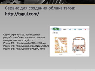 Сервис для создания облака тэгов:
http://tagul.com/http://tagul.com/
Серия скринкастов, посвященнаяСерия скринкастов, посвященная
разработке облака тэгов при помощиразработке облака тэгов при помощи
интернет-сервиса tagul.com.интернет-сервиса tagul.com.
Ролик 1/3: http://youtu.be/345y-E3S-VgРолик 1/3: http://youtu.be/345y-E3S-Vg
Ролик 2/3: http://youtu.be/mLqQezMwUD0Ролик 2/3: http://youtu.be/mLqQezMwUD0
Ролик 3/3: http://youtu.be/XI2DlQ-H7ksРолик 3/3: http://youtu.be/XI2DlQ-H7ks
 