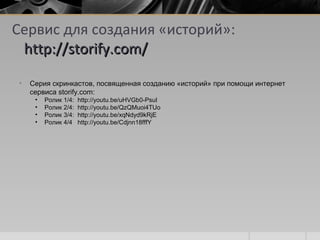 Сервис для создания «историй»:
http://storify.com/http://storify.com/
• Серия скринкастов, посвященная созданию «историй» при помощи интернетСерия скринкастов, посвященная созданию «историй» при помощи интернет
сервиса storify.com:сервиса storify.com:
• Ролик 1/4: http://youtu.be/uHVGb0-PsuIРолик 1/4: http://youtu.be/uHVGb0-PsuI
• Ролик 2/4: http://youtu.be/QzQMuoi4TUoРолик 2/4: http://youtu.be/QzQMuoi4TUo
• Ролик 3/4: http://youtu.be/xqNdyd9kRjEРолик 3/4: http://youtu.be/xqNdyd9kRjE
• Ролик 4/4 http://youtu.be/Cdjnn18fffYРолик 4/4 http://youtu.be/Cdjnn18fffY
 