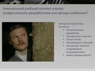 Электронный учебный контент в вузах:
профессионалы-разработчики или авторы-любители?
• Авторская подготовка
контента
• Относительная
дешевизна
• Неизвестное качество
• Риски отказа
• Разнородная структура
• Концепция «Контент
создаваемый
пользователем»
• Более прогрессивна?!
 