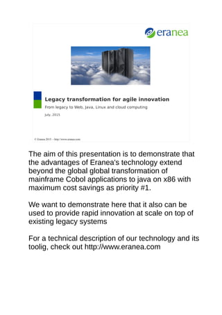 Legacy transformation for agile innovation
From legacy to Web, Java, Linux and cloud computing
July, 2015
© Eranea 2015 - http://www.eranea.com
The aim of this presentation is to demonstrate that
the advantages of Eranea's technology extend
beyond the global global transformation of
mainframe Cobol applications to java on x86 with
maximum cost savings as priority #1.
We want to demonstrate here that it also can be
used to provide rapid innovation at scale on top of
existing legacy systems
For a technical description of our technology and its
toolig, check out http://www.eranea.com
 