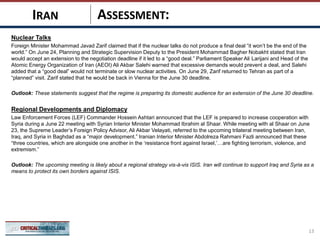 ASSESSMENT:
Nuclear Talks
Foreign Minister Mohammad Javad Zarif claimed that if the nuclear talks do not produce a final deal “it won’t be the end of the
world.” On June 24, Planning and Strategic Supervision Deputy to the President Mohammad Bagher Nobakht stated that Iran
would accept an extension to the negotiation deadline if it led to a “good deal.” Parliament Speaker Ali Larijani and Head of the
Atomic Energy Organization of Iran (AEOI) Ali Akbar Salehi warned that excessive demands would prevent a deal, and Salehi
added that a “good deal” would not terminate or slow nuclear activities. On June 29, Zarif returned to Tehran as part of a
“planned” visit. Zarif stated that he would be back in Vienna for the June 30 deadline.
Outlook: These statements suggest that the regime is preparing its domestic audience for an extension of the June 30 deadline.
Regional Developments and Diplomacy
Law Enforcement Forces (LEF) Commander Hossein Ashtari announced that the LEF is prepared to increase cooperation with
Syria during a June 22 meeting with Syrian Interior Minister Mohammad Ibrahim al Shaar. While meeting with al Shaar on June
23, the Supreme Leader’s Foreign Policy Advisor, Ali Akbar Velayati, referred to the upcoming trilateral meeting between Iran,
Iraq, and Syria in Baghdad as a “major development.” Iranian Interior Minister Abdolreza Rahmani Fazli announced that these
“three countries, which are alongside one another in the ‘resistance front against Israel,’…are fighting terrorism, violence, and
extremism.”
Outlook: The upcoming meeting is likely about a regional strategy vis-à-vis ISIS. Iran will continue to support Iraq and Syria as a
means to protect its own borders against ISIS.
13
IRAN
 