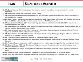SIGNIFICANT ACTIVITY:IRAN
1423 JUNE – 30 JUNE 2015
23 JUN: Supreme Leader Khamenei discussed the resistance economy and outlined several red lines in the nuclear
negotiations.
23 JUN: Expert-level nuclear talks continued in Vienna, Austria.
23 JUN: Foreign Minister Mohammad Javad Zarif told The New Yorker that if the nuclear talks do not produce a final deal, "it
won't be the end of the world."
23 JUN: Malta Freeport, a large international port on the island of Malta, “has renewed its contracts” with Hafiz Darya Shipping
Company (HDS) in anticipation that sanctions against Iran will be lifted “later this year.”
23 JUN: Law Enforcement Forces (LEF) Commander Brig. Gen. Hossein Ashtari announced that the LEF is prepared to
increase cooperation with Syria.
23 JUN: President Rouhani stated that Iran’s “approach to foreign policy is constructive engagement,” during a meeting with the
Supreme Leader and senior government officials.
24 JUN: National Security and Foreign Policy Parliamentary Commission Chairman Alaeddin Boroujerdi reaffirmed Tehran’s
support for Syria “both in times of hardship and success.”
24 JUN: Ambassador to Russia Mehdi Sanaei met with Russian Deputy Foreign Minister Igor Morgulov in Moscow to discuss
preparations for the BRICS and SCO summits.
24 JUN: Funeral processions were held in Mashhad for five Iranian fighters killed in Syria.
24 JUN: Iraqi Grand Ayatollah Mohammad Taqi al Modarresi reportedly traveled to Iran in order to meet with Supreme Leader
Khamenei.
25 JUN: President Rouhani stressed the need for moderation in Iran and the region during an iftar (fast breaking) with clerics.
25 JUN: Defense Minister IRGC Brig. Gen. Hossein Dehghan announced the appointment of several individuals to senior
positions in the Defense Ministry.
27 JUN: President Rouhani praised the armed forces and declared that Iran will continue to support oppressed people in the
region.
28 JUN: Supreme Leader Khamenei called for “independence and non-impressionability” in the judicial system.
28 JUN: IRGC Brig. Gen. Gholam Reza Jalali claimed that Saudi Arabia has evolved from a “regional rival” to a “proxy threat.”
 