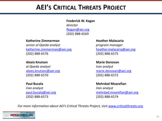 AEI’S CRITICAL THREATS PROJECT
Katherine Zimmerman
senior al Qaeda analyst
katherine.zimmerman@aei.org
(202) 888-6576
Alexis Knutsen
al Qaeda analyst
alexis.knutsen@aei.org
(202) 888-6570
Paul Bucala
Iran analyst
paul.bucala@aei.org
(202) 888-6573
Heather Malacaria
program manager
heather.malacaria@aei.org
(202) 888-6575
Marie Donovan
Iran analyst
marie.donovan@aei.org
(202) 888-6572
Mehrdad Moarefian
Iran analyst
mehrdad.moarefian@aei.org
(202) 888-6574
For more information about AEI’s Critical Threats Project, visit www.criticalthreats.org.
Frederick W. Kagan
director
fkagan@aei.org
(202) 888-6569
16
 