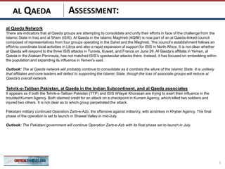 ASSESSMENT:
al Qaeda Network
There are indicators that al Qaeda groups are attempting to consolidate and unify their efforts in face of the challenge from the
Islamic State in Iraq and al Sham (ISIS). Al Qaeda in the Islamic Maghreb (AQIM) is now part of an al Qaeda-linked council
composed of representatives from four groups operating in the Sahel and the Maghreb. The council’s establishment follows an
effort to coordinate local activities in Libya and also a rapid expansion of support for ISIS in North Africa. It is not clear whether
al Qaeda will respond to the three ISIS attacks in Tunisia, Kuwait, and France on June 26. Al Qaeda’s affiliate in Yemen, al
Qaeda in the Arabian Peninsula, has not matched ISIS’s spectacular attacks there. Instead, it has focused on embedding within
the population and expanding its influence in Yemen’s east.
Outlook: The al Qaeda network will probably continue to consolidate as it combats the allure of the Islamic State. It is unlikely
that affiliates and core leaders will defect to supporting the Islamic State, though the loss of associate groups will reduce al
Qaeda’s overall network.
Tehrik-e-Taliban Pakistan, al Qaeda in the Indian Subcontinent, and al Qaeda associates
It appears as if both the Tehrik-e-Taliban Pakistan (TTP) and ISIS Wilayat Khorasan are trying to exert their influence in the
troubled Kurram Agency. Both claimed credit for an attack on a checkpoint in Kurram Agency, which killed two soldiers and
injured two others. It is not clear as to which group perpetrated the attack.
Pakistani military continued Operation Zarb-e-Azb, the offensive against militancy, with airstrikes in Khyber Agency. The final
phase of the operation is set to launch in Shawal Valley in mid-July.
Outlook: The Pakistani government will continue Operation Zarb-e-Azb with its final phase set to launch in July.
3
AL QAEDA
 