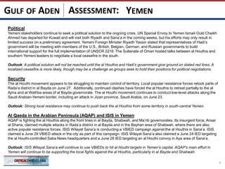 ASSESSMENT:
Political
Yemeni stakeholders continue to seek a political solution to the ongoing crisis. UN Special Envoy to Yemen Ismail Ould Cheikh
Ahmed has departed for Kuwait and will visit both Riyadh and Sana’a in the coming weeks, but his efforts may only result in
limited success on a preliminary agreement. Yemeni Foreign Minister Riyadh Yassin stated that representatives of Hadi’s
government will be meeting with members of the U.S., British, Belgian, German, and Russian governments to build
international support for the full implementation of UNSCR 2216. The Sultanate of Oman hosted talks between al Houthis and
southern Yemeni leaders to negotiate a local ceasefire in the south.
Outlook: A political solution will not be reached until the al Houthis and Hadi’s government give ground on stated red lines. A
localized ceasefire is more likely, though may be a challenge as groups seek to hold their positions for political negotiations.
Security
The al Houthi movement appears to be struggling to maintain control of territory. Local popular resistance forces retook parts of
Rada’a district in al Bayda on June 27. Additionally, continued clashes have forced the al Houthis to retreat partially to the al
Ajma and al Wathba areas of al Bayda governorate. The al Houthi movement continues to conduct low-level attacks along the
Saudi Arabian-Yemeni border, including an attack in Jizan province, Saudi Arabia, on June 23.
Outlook: Strong local resistance may continue to push back the al Houthis from some territory in south-central Yemen.
Al Qaeda in the Arabian Peninsula (AQAP) and ISIS in Yemen
AQAP is fighting the al Houthis along the front lines in al Bayda, Shabwah, and Ma’rib governorates. Its insurgent force, Ansar
al Sharia, claimed multiple attacks in Rada’a district in al Bayda and in the Bayhan area of Shabwah, where there are also
active popular resistance forces. ISIS Wilayat Sana’a is conducting a VBIED campaign against the al Houthis in Sana’a. ISIS
claimed a June 29 VBIED attack in the city as part of this campaign. ISIS Wilayat Sana’a also claimed a June 24 IED targeting
the al Houthi-controlled Saba News headquarters and a June 28 IED targeting an al Houthi convoy in Aya area of Sana’a.
Outlook: ISIS Wilayat Sana’a will continue to use VBIEDs to hit al Houthi targets in Yemen’s capital. AQAP’s main effort in
Yemen will continue to be supporting the local fights against the al Houthis, particularly in al Bayda and Shabwah.
4
YEMENGULF OF ADEN
 