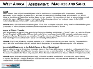 ASSESSMENT:
AQIM
AQIM appears to be adopting new strategies in order to combat ISIS’s expanding influence in West Africa. The newly
established “Shura Council of al Qaeda Africa,” which will probably help coordinate activities, is comprised of four groups:
AQIM, al Murabitoun, al Qaeda Sirte, and the Qaqaa ibn ‘Amr battalion. This consolidation is likely an attempt to balance ISIS
gains in the region. AQIM also released a high-quality, English-language video of two hostages, a style similar to ISIS
multimedia and divergent from AQIM’s traditional formatting.
Outlook: AQIM will continue to consolidate against ISIS in order to compete for support. It may seek to conduct attacks against
government or military targets to prove its continued relevance and to compete for recruits.
Ansar al Sharia (Tunisia)
ISIS demonstrated its strength in the region by conducting the deadliest terrorist attack in Tunisia’s history at a resort in Sousse,
Tunisia. The attack left 38 dead and 37 wounded, most of whom were foreign tourists. ISIS previously made threats against
foreigners in Tunisia. The terrorist was radicalized through the internet and in frequent visits to a Salafi mosque, two popular
ISIS recruiting grounds due to a relative lack of surveillance by state authorities.
Outlook: The Sousse attack may signal the beginning of an ISIS Ramadan campaign to create instability. Tunisia's tourism
sector will suffer significantly, especially after the March Bardo attack. A security crackdown may also invite retaliation.
Associated Movements in the Sahel (Ansar al Din, al Murabitoun)
Groups related to Ansar al Din continue to escalate attacks in Mali. Ansar al Din claimed an attack on a military camp in Nara,
Mali and the Ansar al Din-linked Massina Liberation Movement may be behind an attack on Fakola, Mali. Militants held the town
for several hours before the Malian army secured it. This is the second attack linked to Massina militants in the past two weeks.
Outlook: Ansar al Din and related groups are likely to continue attacks in southern Mali, launching raids from bordering
countries. The Massina Liberation Movement is becoming a more prominent subgroup of Ansar al Din and is likely to continue
regular attacks in order to solidify its position.
9
MAGHREB AND SAHELWEST AFRICA
 