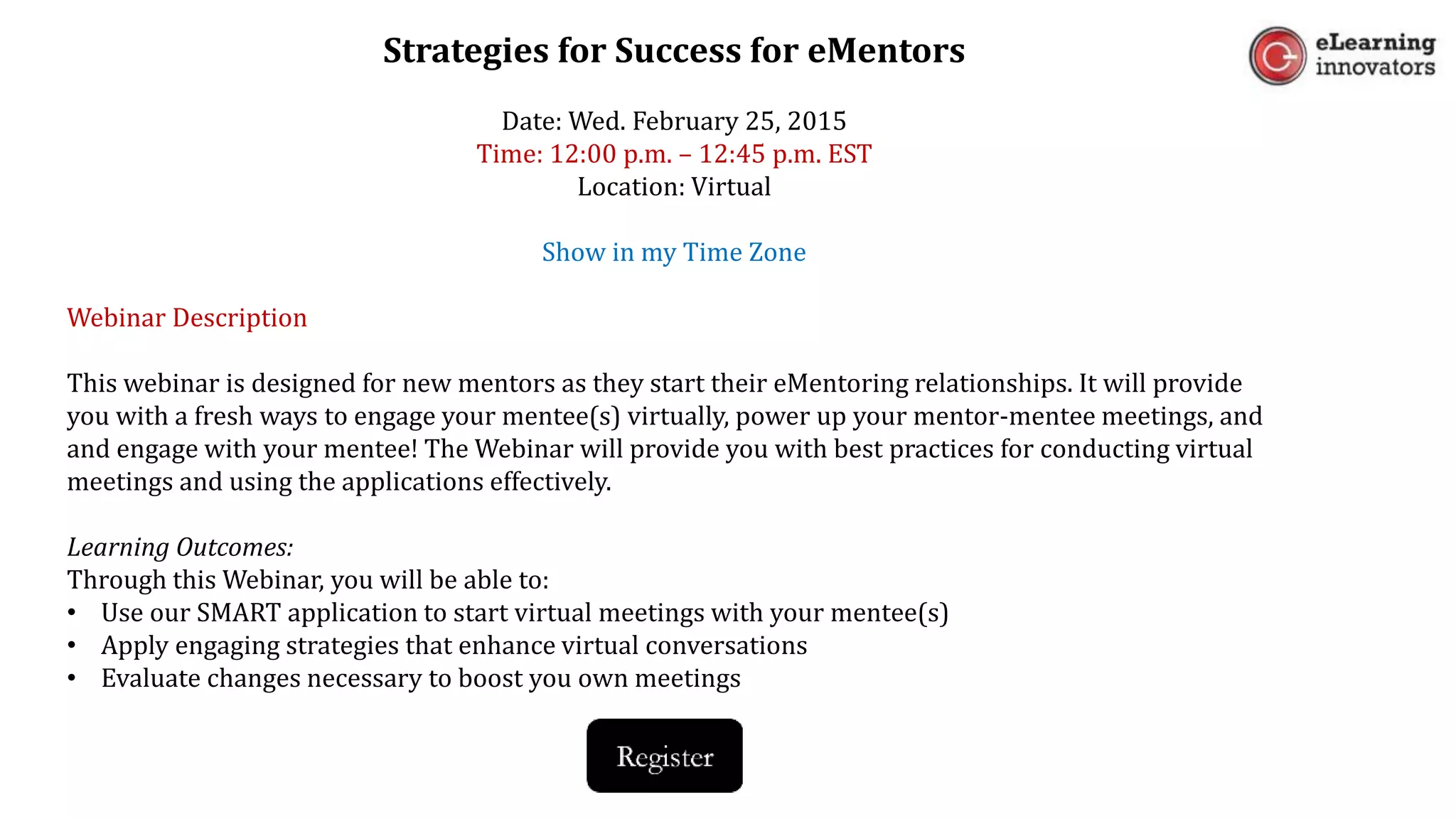 Strategies for Success for eMentors
Date: Wed. February 25, 2015
Time: 12:00 p.m. – 12:45 p.m. EST
Location: Virtual
Show in my Time Zone
Webinar Description
This webinar is designed for new mentors as they start their eMentoring relationships. It will provide
you with a fresh ways to engage your mentee(s) virtually, power up your mentor-mentee meetings, and
and engage with your mentee! The Webinar will provide you with best practices for conducting virtual
meetings and using the applications effectively.
Learning Outcomes:
Through this Webinar, you will be able to:
• Use our SMART application to start virtual meetings with your mentee(s)
• Apply engaging strategies that enhance virtual conversations
• Evaluate changes necessary to boost you own meetings