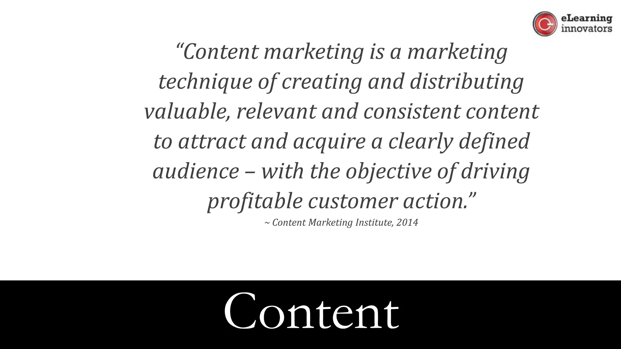 “Content marketing is a marketing
technique of creating and distributing
valuable, relevant and consistent content
to attract and acquire a clearly defined
audience – with the objective of driving
profitable customer action.”
~ Content Marketing Institute, 2014
Content
