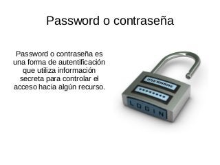 Password o contraseña
Password o contraseña es
una forma de autentificación
que utiliza información
secreta para controlar el
acceso hacia algún recurso.
 