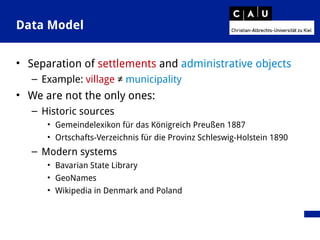 Data Model
• Separation of settlements and administrative objects
– Example: village ≠ municipality
• We are not the only ones:
– Historic sources
• Gemeindelexikon für das Königreich Preußen 1887
• Ortschafts-Verzeichnis für die Provinz Schleswig-Holstein 1890
– Modern systems
• Bavarian State Library
• GeoNames
• Wikipedia in Denmark and Poland
 