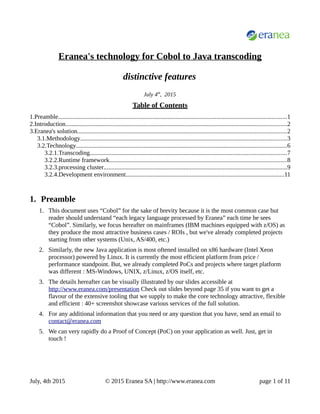 Eranea's technology for Cobol to Java transcoding
distinctive features
July 4th
, 2015
Table of Contents
1.Preamble..................................................................................................................................................1
2.Introduction.............................................................................................................................................2
3.Eranea's solution.....................................................................................................................................2
3.1.Methodology...................................................................................................................................3
3.2.Technology......................................................................................................................................6
3.2.1.Transcoding.............................................................................................................................7
3.2.2.Runtime framework.................................................................................................................8
3.2.3.processing cluster.....................................................................................................................9
3.2.4.Development environment.....................................................................................................11
1. Preamble
1. This document uses “Cobol” for the sake of brevity because it is the most common case but
reader should understand “each legacy language processed by Eranea” each time he sees
“Cobol”. Similarly, we focus hereafter on mainframes (IBM machines equipped with z/OS) as
they produce the most attractive business cases / ROIs , but we've already completed projects
starting from other systems (Unix, AS/400, etc.)
2. Similarly, the new Java application is most oftened installed on x86 hardware (Intel Xeon
processor) powered by Linux. It is currently the most efficient platform from price /
performance standpoint. But, we already completed PoCs and projects where target platform
was different : MS-Windows, UNIX, z/Linux, z/OS itself, etc.
3. The details hereafter can be visually illustrated by our slides accessible at
http://www.eranea.com/presentation Check out slides beyond page 35 if you want to get a
flavour of the extensive tooling that we supply to make the core technology attractive, flexible
and efficient : 40+ screenshot showcase various services of the full solution.
4. For any additional information that you need or any question that you have, send an email to
contact@eranea.com
5. We can very rapidly do a Proof of Concept (PoC) on your application as well. Just, get in
touch !
July, 4th 2015 © 2015 Eranea SA | http://www.eranea.com page 1 of 11
 