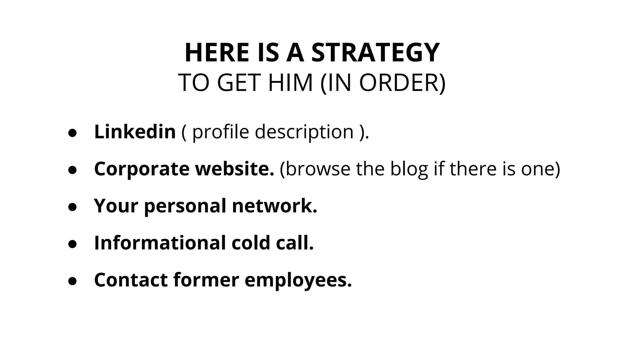 HERE IS A STRATEGY
TO GET HIM (IN ORDER)
● Linkedin ( profile description ).
● Corporate website. (browse the blog if there is one)
● Your personal network.
● Informational cold call.
● Contact former employees.
 