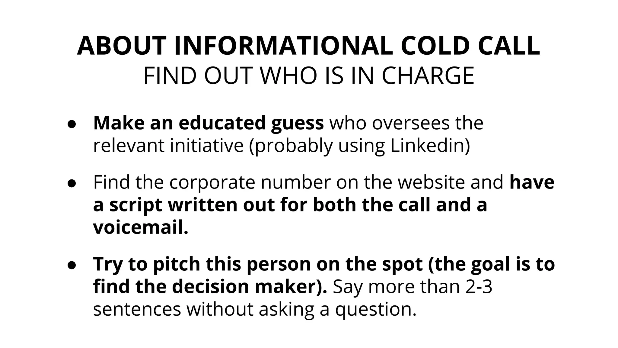 ABOUT INFORMATIONAL COLD CALL
FIND OUT WHO IS IN CHARGE
● Make an educated guess who oversees the
relevant initiative (probably using Linkedin)
● Find the corporate number on the website and have
a script written out for both the call and a
voicemail.
● Try to pitch this person on the spot (the goal is to
find the decision maker). Say more than 2-3
sentences without asking a question.
 