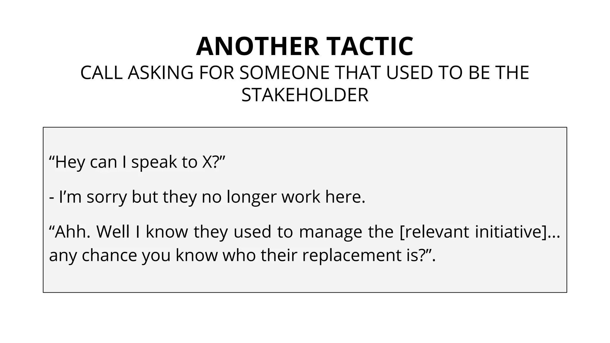ANOTHER TACTIC
CALL ASKING FOR SOMEONE THAT USED TO BE THE
STAKEHOLDER
“Hey can I speak to X?”
- I’m sorry but they no longer work here.
“Ahh. Well I know they used to manage the [relevant initiative]...
any chance you know who their replacement is?”.
 