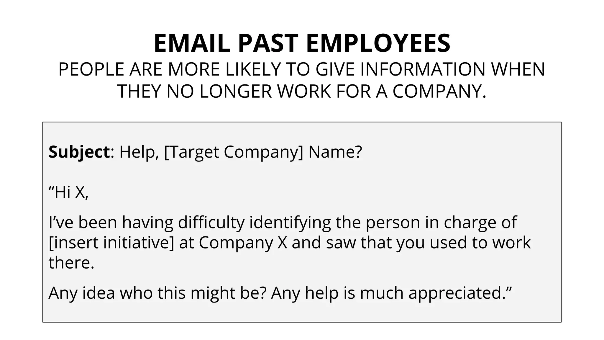 EMAIL PAST EMPLOYEES
PEOPLE ARE MORE LIKELY TO GIVE INFORMATION WHEN
THEY NO LONGER WORK FOR A COMPANY.
Subject: Help, [Target Company] Name?
“Hi X,
I’ve been having difficulty identifying the person in charge of
[insert initiative] at Company X and saw that you used to work
there.
Any idea who this might be? Any help is much appreciated.”
 