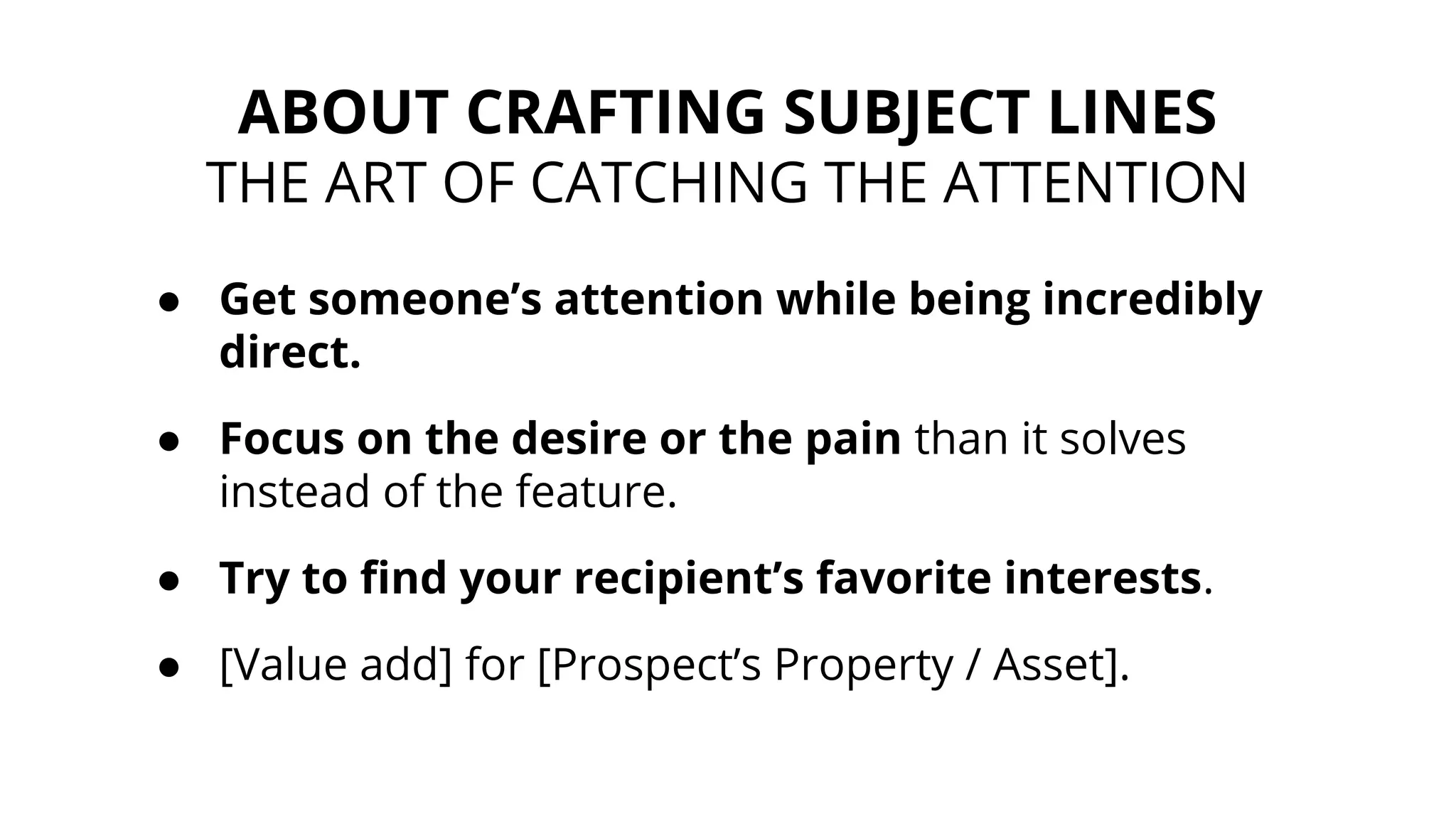 ● Get someone’s attention while being incredibly
direct.
● Focus on the desire or the pain than it solves
instead of the feature.
● Try to find your recipient’s favorite interests.
● [Value add] for [Prospect’s Property / Asset].
ABOUT CRAFTING SUBJECT LINES
THE ART OF CATCHING THE ATTENTION
 