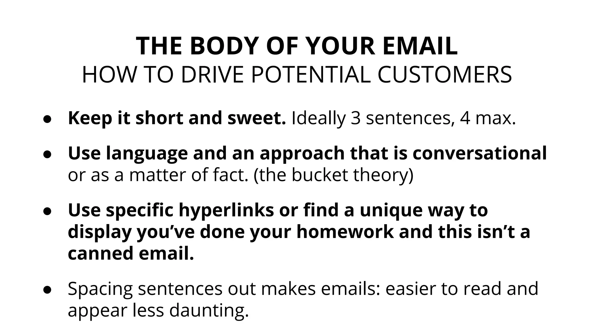 ● Keep it short and sweet. Ideally 3 sentences, 4 max.
● Use language and an approach that is conversational
or as a matter of fact. (the bucket theory)
● Use specific hyperlinks or find a unique way to
display you’ve done your homework and this isn’t a
canned email.
● Spacing sentences out makes emails: easier to read and
appear less daunting.
THE BODY OF YOUR EMAIL
HOW TO DRIVE POTENTIAL CUSTOMERS
 