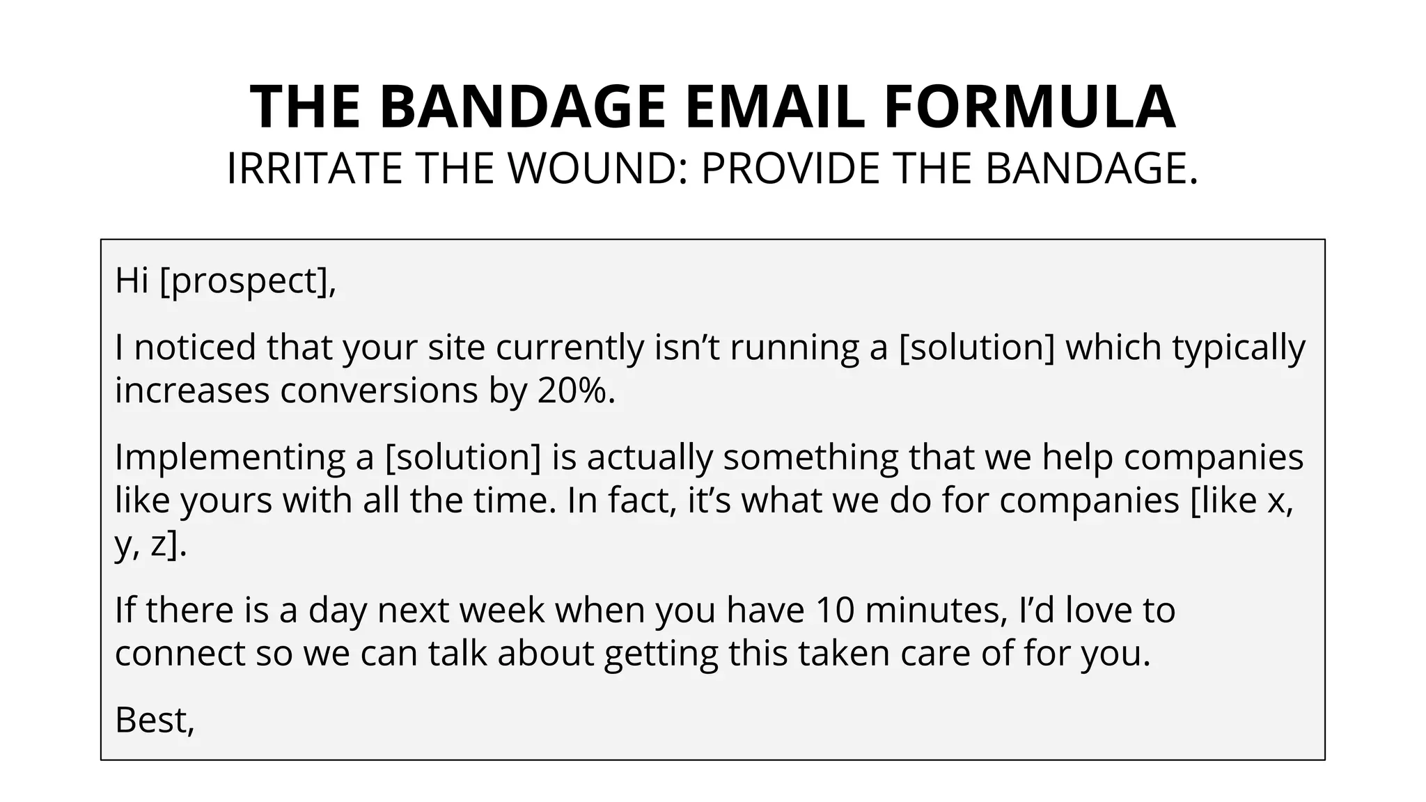 THE BANDAGE EMAIL FORMULA
IRRITATE THE WOUND: PROVIDE THE BANDAGE.
Hi [prospect],
I noticed that your site currently isn’t running a [solution] which typically
increases conversions by 20%.
Implementing a [solution] is actually something that we help companies
like yours with all the time. In fact, it’s what we do for companies [like x,
y, z].
If there is a day next week when you have 10 minutes, I’d love to
connect so we can talk about getting this taken care of for you.
Best,
 