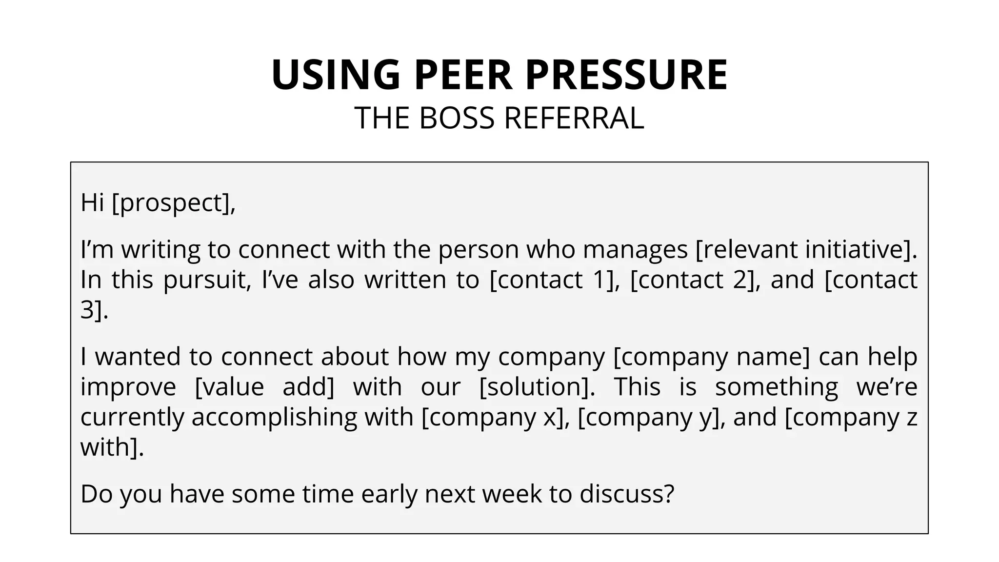 USING PEER PRESSURE
THE BOSS REFERRAL
Hi [prospect],
I’m writing to connect with the person who manages [relevant initiative].
In this pursuit, I’ve also written to [contact 1], [contact 2], and [contact
3].
I wanted to connect about how my company [company name] can help
improve [value add] with our [solution]. This is something we’re
currently accomplishing with [company x], [company y], and [company z
with].
Do you have some time early next week to discuss?
 