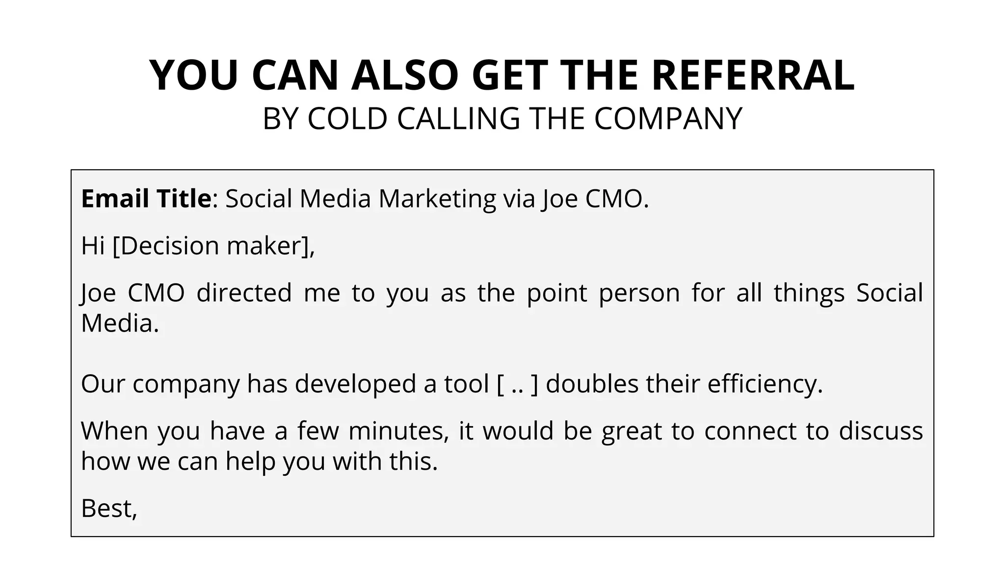 YOU CAN ALSO GET THE REFERRAL
BY COLD CALLING THE COMPANY
Email Title: Social Media Marketing via Joe CMO.
Hi [Decision maker],
Joe CMO directed me to you as the point person for all things Social
Media.
Our company has developed a tool [ .. ] doubles their efficiency.
When you have a few minutes, it would be great to connect to discuss
how we can help you with this.
Best,
 