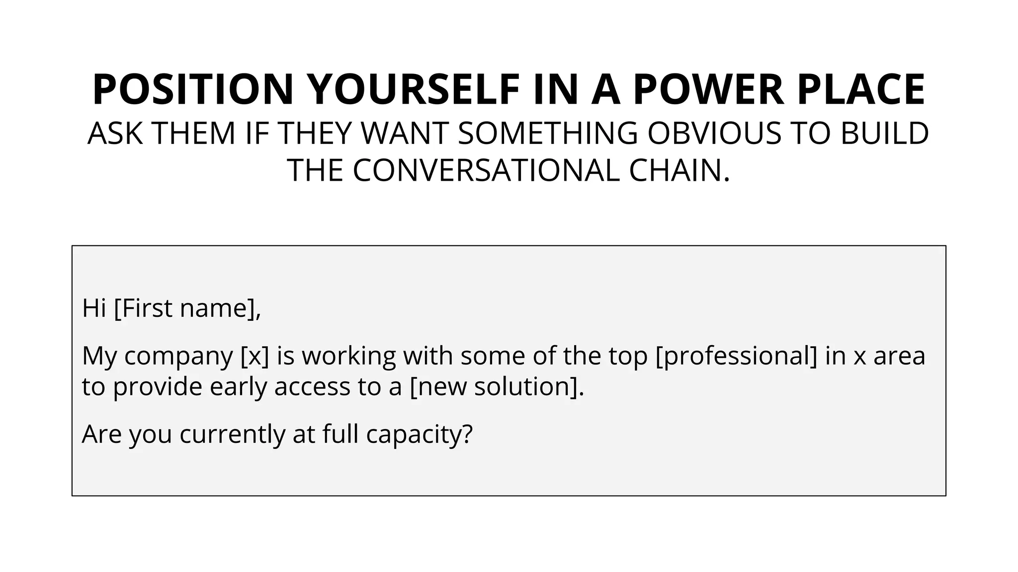 POSITION YOURSELF IN A POWER PLACE
ASK THEM IF THEY WANT SOMETHING OBVIOUS TO BUILD
THE CONVERSATIONAL CHAIN.
Hi [First name],
My company [x] is working with some of the top [professional] in x area
to provide early access to a [new solution].
Are you currently at full capacity?
 