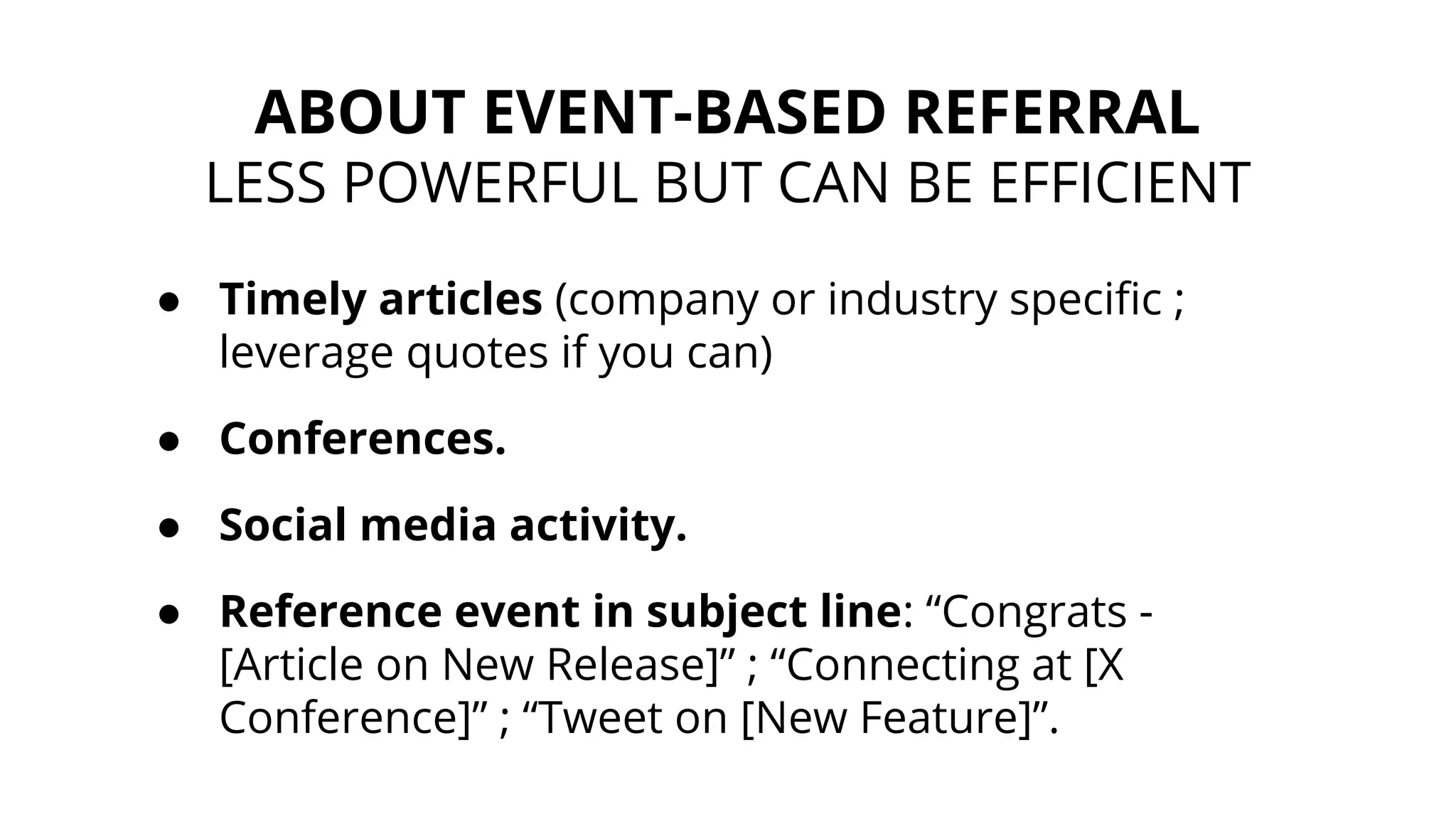 ● Timely articles (company or industry specific ;
leverage quotes if you can)
● Conferences.
● Social media activity.
● Reference event in subject line: “Congrats -
[Article on New Release]” ; “Connecting at [X
Conference]” ; “Tweet on [New Feature]”.
ABOUT EVENT-BASED REFERRAL
LESS POWERFUL BUT CAN BE EFFICIENT
 